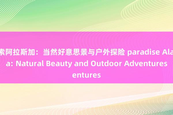 探索阿拉斯加：当然好意思景与户外探险 paradise Alaska: Natural Beauty and Outdoor Adventures