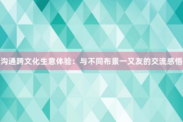 沟通跨文化生意体验：与不同布景一又友的交流感悟